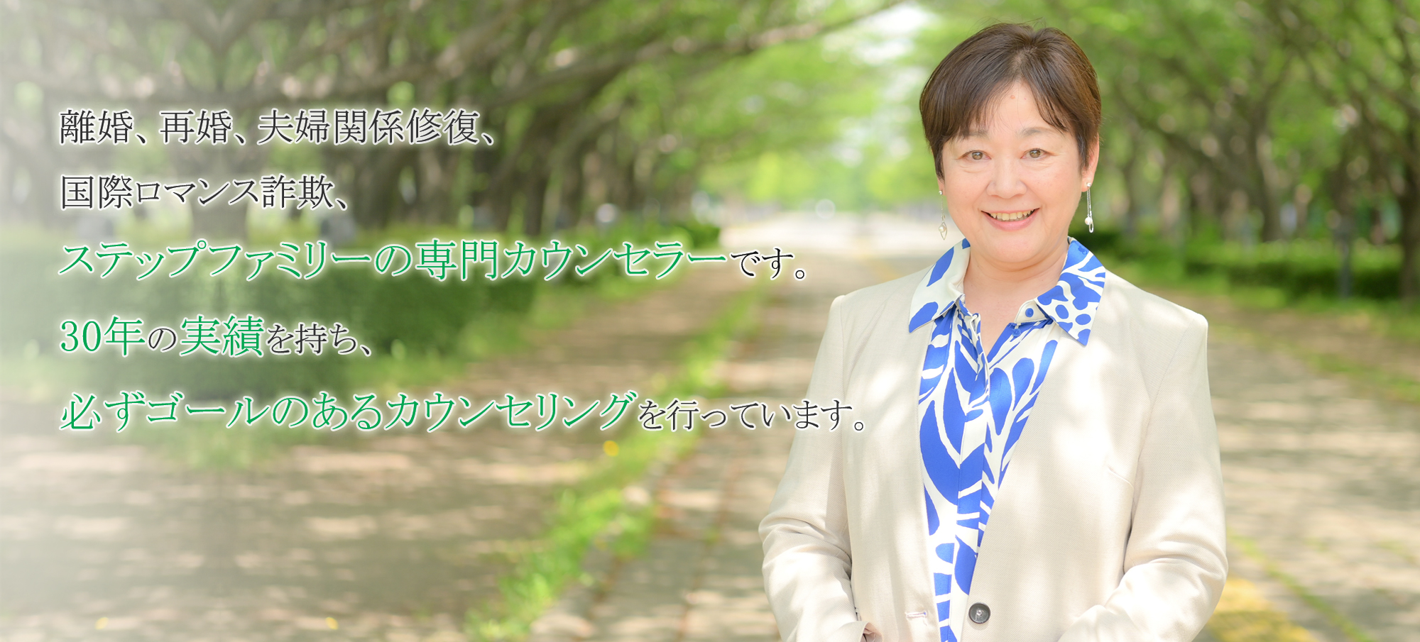 離婚、再婚、夫婦関係修復、国際ロマンス詐欺、ステップファミリーの専門カウンセラーです。30年の実績を持ち、必ずゴールのあるカウンセリングを行っています。